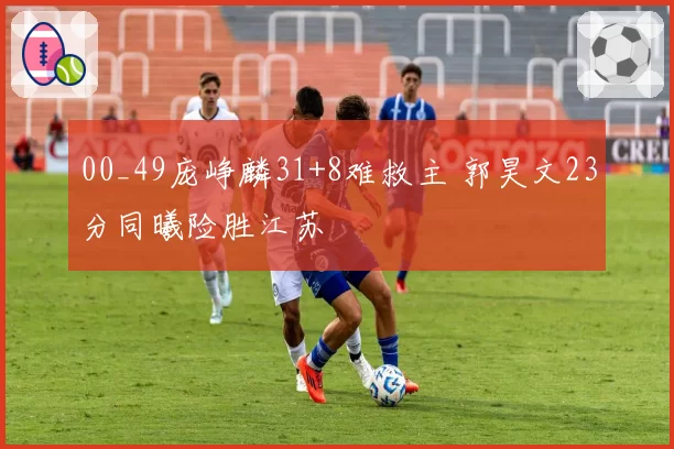 00_49庞峥麟31+8难救主 郭昊文23分同曦险胜江苏