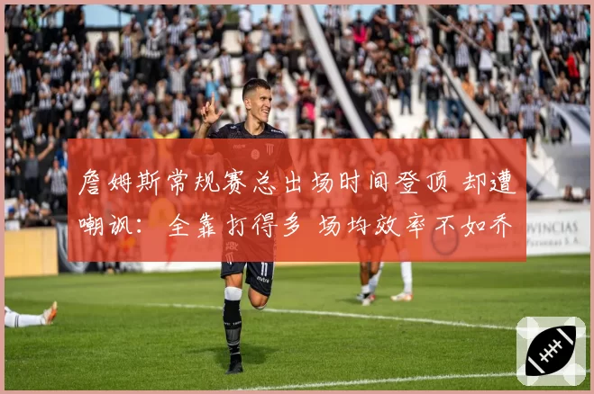 詹姆斯常规赛总出场时间登顶 却遭嘲讽：全靠打得多 场均效率不如乔丹