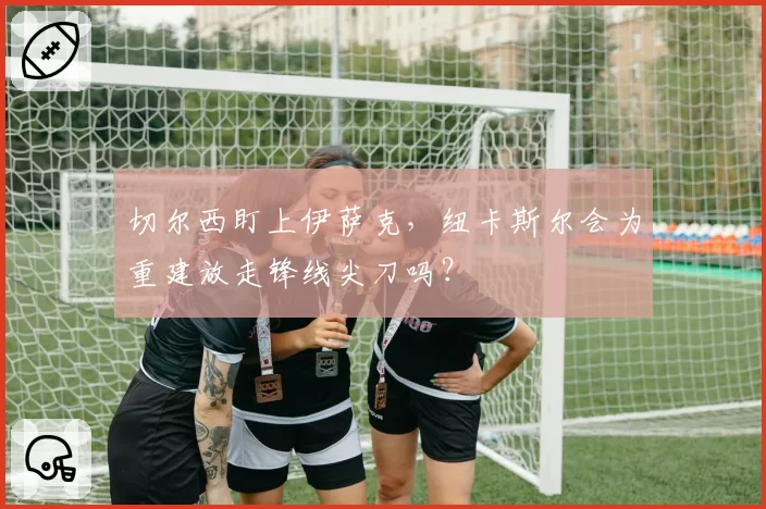 切尔西盯上伊萨克，纽卡斯尔会为重建放走锋线尖刀吗？