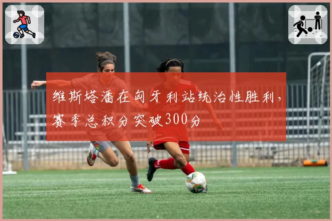 维斯塔潘在匈牙利站统治性胜利,赛季总积分突破300分
