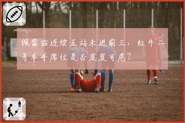 佩雷兹连续五站未进前三,红牛二号车手席位是否岌岌可危?